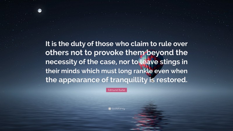 Edmund Burke Quote: “It is the duty of those who claim to rule over others not to provoke them beyond the necessity of the case, nor to leave stings in their minds which must long rankle even when the appearance of tranquillity is restored.”