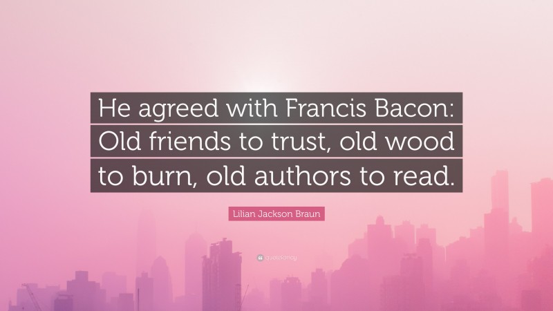 Lilian Jackson Braun Quote: “He agreed with Francis Bacon: Old friends to trust, old wood to burn, old authors to read.”