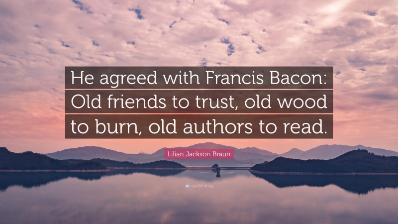 Lilian Jackson Braun Quote: “He agreed with Francis Bacon: Old friends to trust, old wood to burn, old authors to read.”