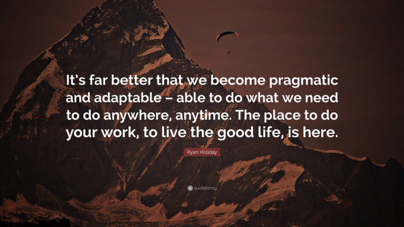 Ryan Holiday Quote: “It’s far better that we become pragmatic and adaptable – able to do what we need to do anywhere, anytime. The place to do your work, to live the good life, is here.”