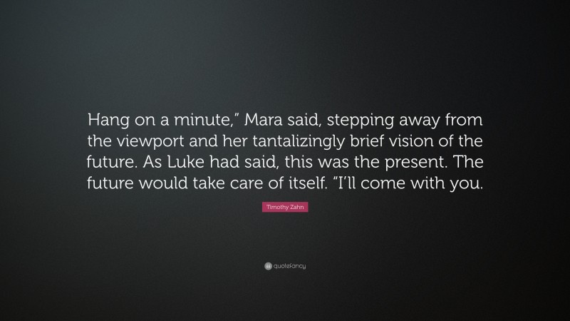 Timothy Zahn Quote: “Hang on a minute,” Mara said, stepping away from the viewport and her tantalizingly brief vision of the future. As Luke had said, this was the present. The future would take care of itself. “I’ll come with you.”