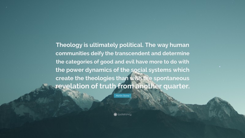 Merlin Stone Quote: “Theology is ultimately political. The way human communities deify the transcendent and determine the categories of good and evil have more to do with the power dynamics of the social systems which create the theologies than with the spontaneous revelation of truth from another quarter.”