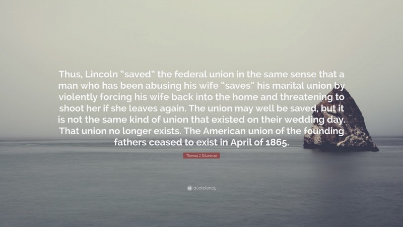 Thomas J. DiLorenzo Quote: “Thus, Lincoln “saved” the federal union in the same sense that a man who has been abusing his wife “saves” his marital union by violently forcing his wife back into the home and threatening to shoot her if she leaves again. The union may well be saved, but it is not the same kind of union that existed on their wedding day. That union no longer exists. The American union of the founding fathers ceased to exist in April of 1865.”