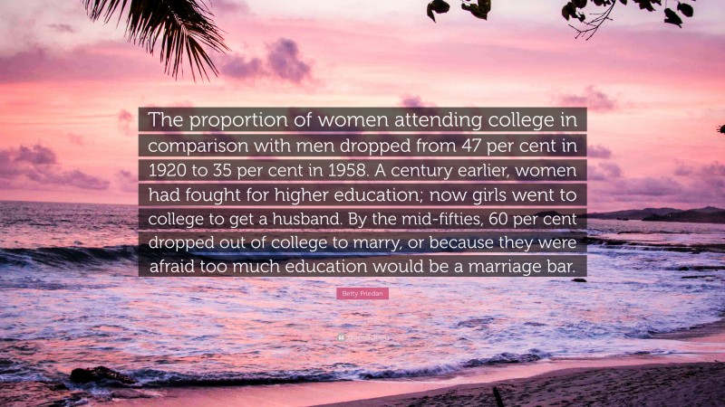 Betty Friedan Quote: “The proportion of women attending college in comparison with men dropped from 47 per cent in 1920 to 35 per cent in 1958. A century earlier, women had fought for higher education; now girls went to college to get a husband. By the mid-fifties, 60 per cent dropped out of college to marry, or because they were afraid too much education would be a marriage bar.”