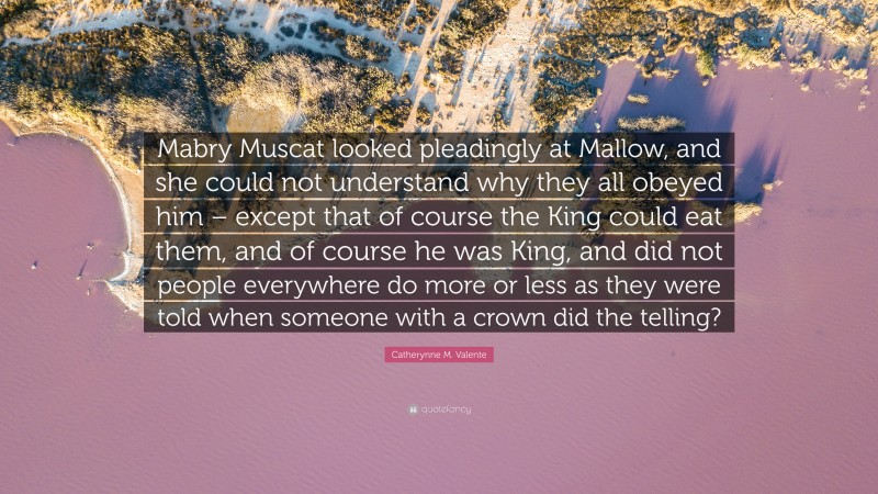 Catherynne M. Valente Quote: “Mabry Muscat looked pleadingly at Mallow, and she could not understand why they all obeyed him – except that of course the King could eat them, and of course he was King, and did not people everywhere do more or less as they were told when someone with a crown did the telling?”