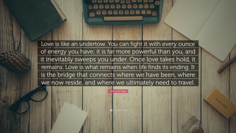 Nancy Ann Healy Quote: “Love is like an undertow. You can fight it with every ounce of energy you have; it is far more powerful than you, and it inevitably sweeps you under. Once love takes hold, it remains. Love is what remains when life finds its ending. It is the bridge that connects where we have been, where we now reside, and where we ultimately need to travel.”