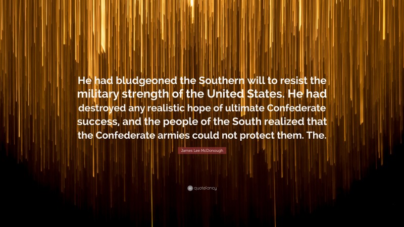 James Lee McDonough Quote: “He had bludgeoned the Southern will to resist the military strength of the United States. He had destroyed any realistic hope of ultimate Confederate success, and the people of the South realized that the Confederate armies could not protect them. The.”