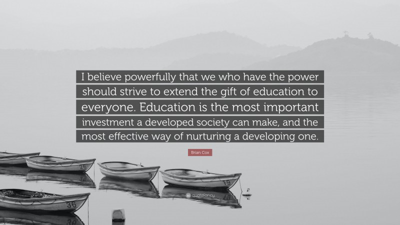 Brian Cox Quote: “I believe powerfully that we who have the power should strive to extend the gift of education to everyone. Education is the most important investment a developed society can make, and the most effective way of nurturing a developing one.”