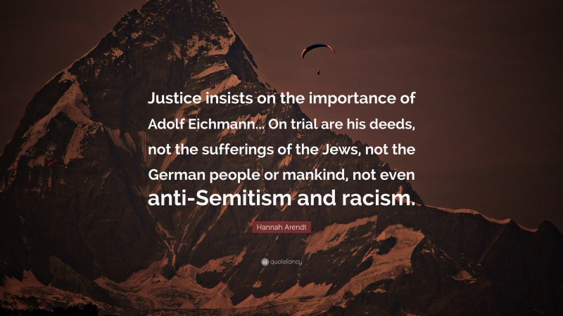 Hannah Arendt Quote: “Justice insists on the importance of Adolf Eichmann... On trial are his deeds, not the sufferings of the Jews, not the German people or mankind, not even anti-Semitism and racism.”