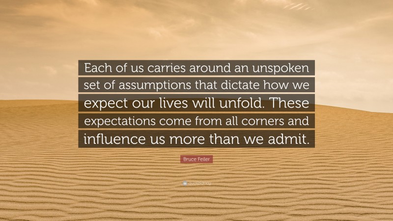 Bruce Feiler Quote: “Each of us carries around an unspoken set of assumptions that dictate how we expect our lives will unfold. These expectations come from all corners and influence us more than we admit.”