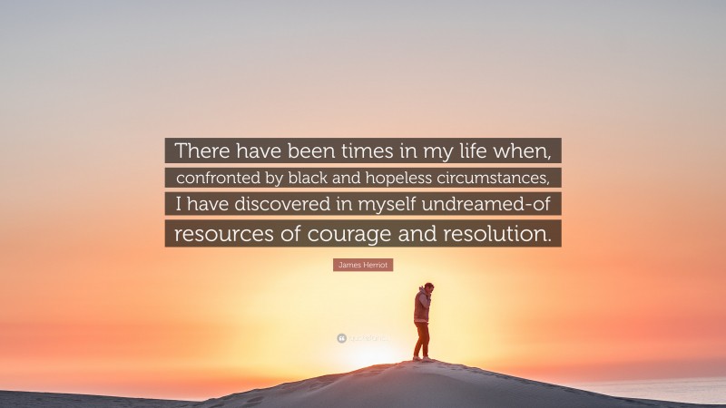 James Herriot Quote: “There have been times in my life when, confronted by black and hopeless circumstances, I have discovered in myself undreamed-of resources of courage and resolution.”