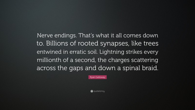 Ryan Galloway Quote: “Nerve endings. That’s what it all comes down to. Billions of rooted synapses, like trees entwined in erratic soil. Lightning strikes every millionth of a second, the charges scattering across the gaps and down a spinal braid.”