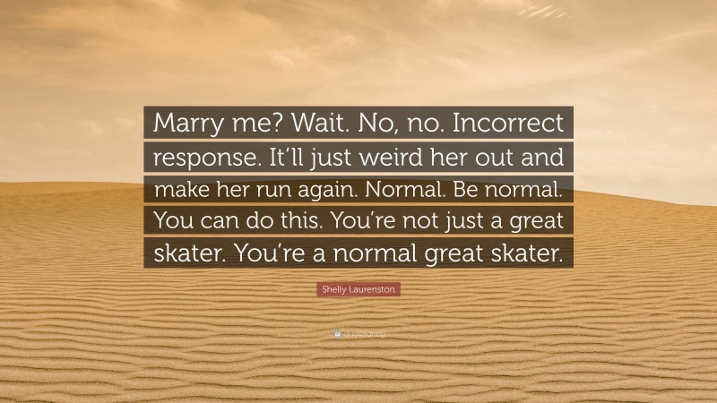 Shelly Laurenston Quote: “Marry me? Wait. No, no. Incorrect response. It’ll just weird her out and make her run again. Normal. Be normal. You can do this. You’re not just a great skater. You’re a normal great skater.”