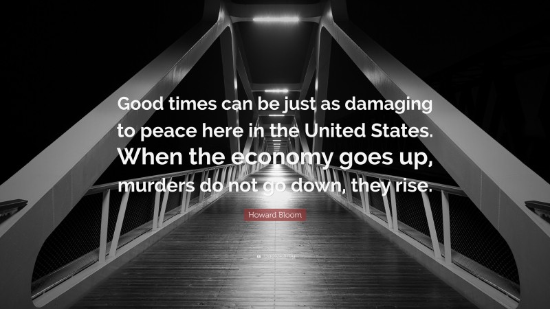 Howard Bloom Quote: “Good times can be just as damaging to peace here in the United States. When the economy goes up, murders do not go down, they rise.”