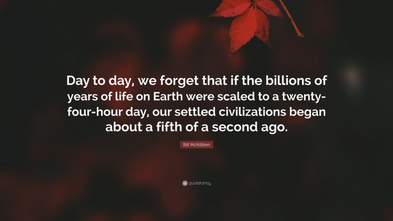 Bill McKibben Quote: “Day to day, we forget that if the billions of years of life on Earth were scaled to a twenty-four-hour day, our settled civilizations began about a fifth of a second ago.”