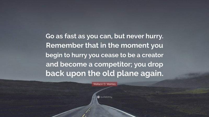 Wallace D. Wattles Quote: “Go as fast as you can, but never hurry. Remember that in the moment you begin to hurry you cease to be a creator and become a competitor; you drop back upon the old plane again.”