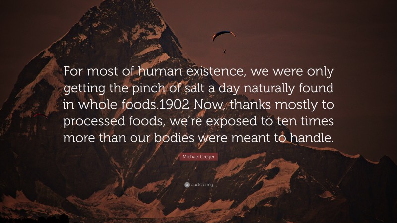 Michael Greger Quote: “For most of human existence, we were only getting the pinch of salt a day naturally found in whole foods.1902 Now, thanks mostly to processed foods, we’re exposed to ten times more than our bodies were meant to handle.”