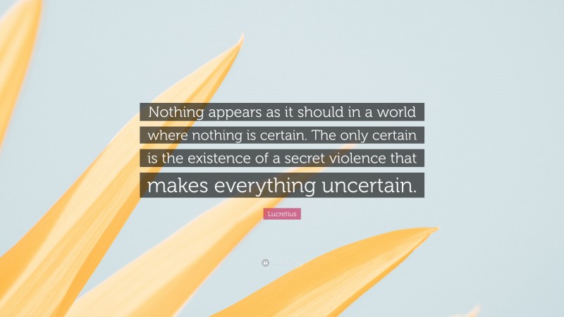 Lucretius Quote: “Nothing appears as it should in a world where nothing is certain. The only certain is the existence of a secret violence that makes everything uncertain.”