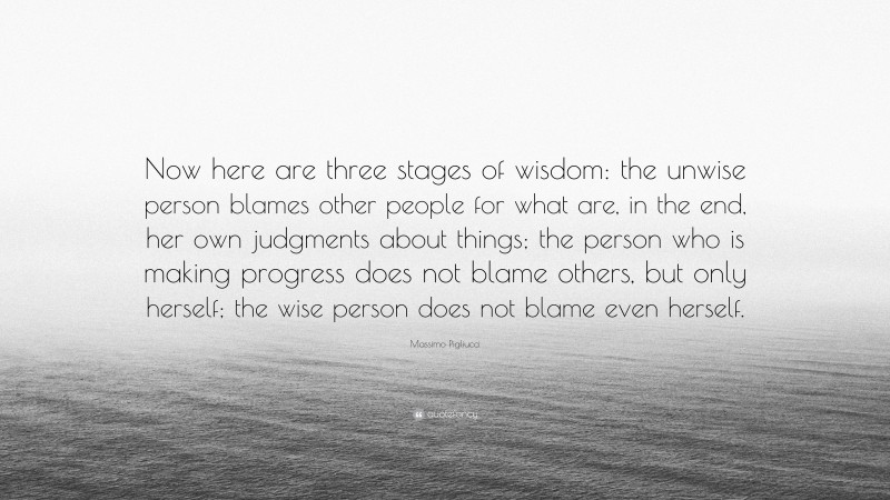 Massimo Pigliucci Quote: “Now here are three stages of wisdom: the unwise person blames other people for what are, in the end, her own judgments about things; the person who is making progress does not blame others, but only herself; the wise person does not blame even herself.”