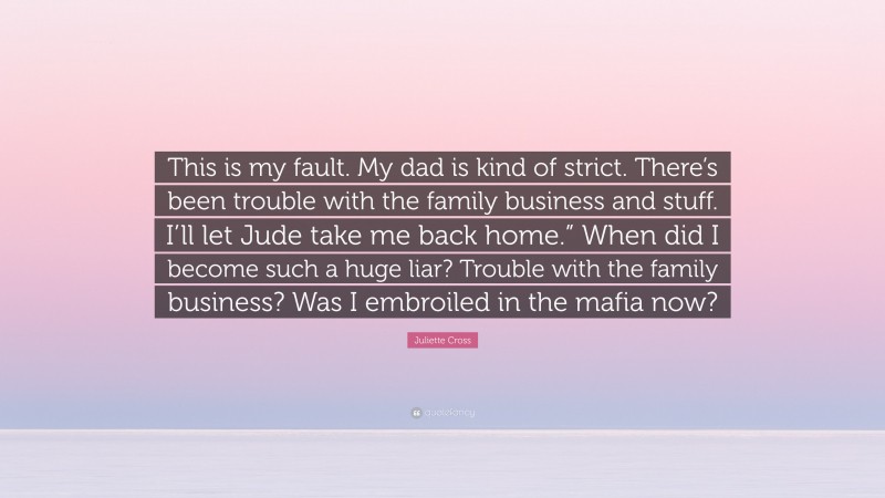 Juliette Cross Quote: “This is my fault. My dad is kind of strict. There’s been trouble with the family business and stuff. I’ll let Jude take me back home.” When did I become such a huge liar? Trouble with the family business? Was I embroiled in the mafia now?”