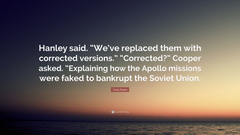 Greg Keyes Quote: “Hanley said. “We’ve replaced them with corrected versions.” “Corrected?” Cooper asked. “Explaining how the Apollo missions were faked to bankrupt the Soviet Union.”