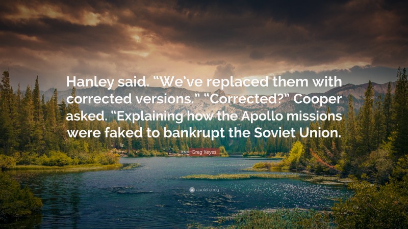 Greg Keyes Quote: “Hanley said. “We’ve replaced them with corrected versions.” “Corrected?” Cooper asked. “Explaining how the Apollo missions were faked to bankrupt the Soviet Union.”