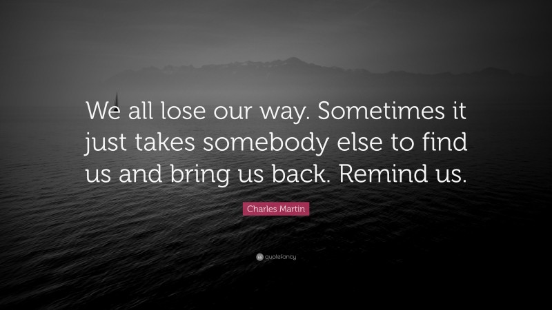 Charles Martin Quote: “We all lose our way. Sometimes it just takes somebody else to find us and bring us back. Remind us.”