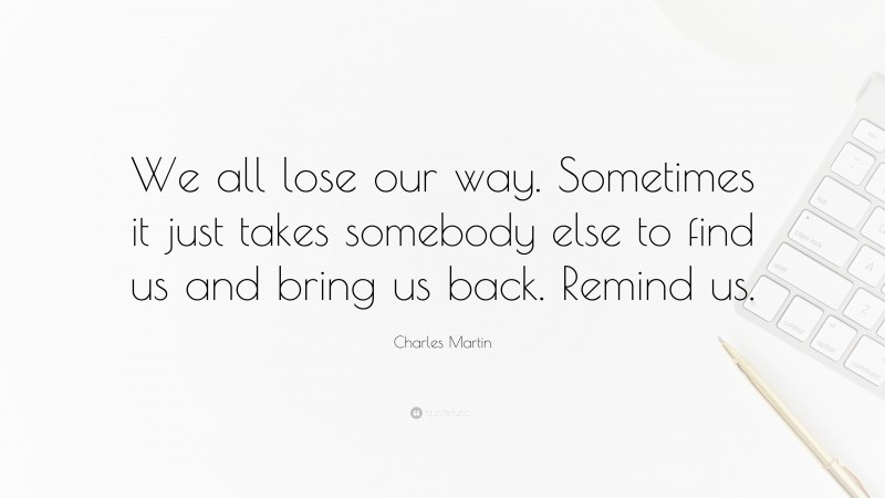 Charles Martin Quote: “We all lose our way. Sometimes it just takes somebody else to find us and bring us back. Remind us.”