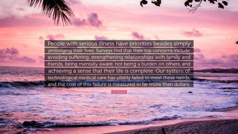 Atul Gawande Quote: “People with serious illness have priorities besides simply prolonging their lives. Surveys find that their top concerns include avoiding suffering, strengthening relationships with family and friends, being mentally aware, not being a burden on others, and achieving a sense that their life is complete. Our system of technological medical care has utterly failed to meet these needs, and the cost of this failure is measured in far more than dollars.”