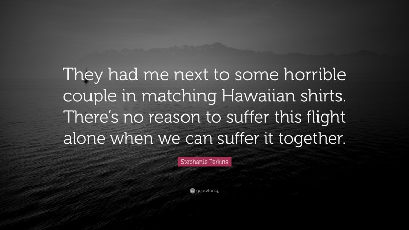 Stephanie Perkins Quote: “They had me next to some horrible couple in matching Hawaiian shirts. There’s no reason to suffer this flight alone when we can suffer it together.”
