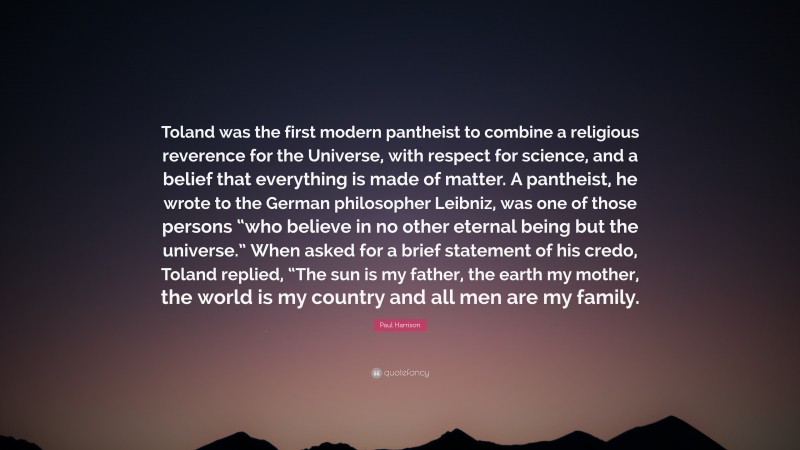 Paul Harrison Quote: “Toland was the first modern pantheist to combine a religious reverence for the Universe, with respect for science, and a belief that everything is made of matter. A pantheist, he wrote to the German philosopher Leibniz, was one of those persons “who believe in no other eternal being but the universe.” When asked for a brief statement of his credo, Toland replied, “The sun is my father, the earth my mother, the world is my country and all men are my family.”