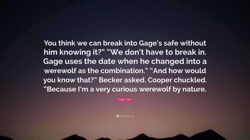 Paige Tyler Quote: “You think we can break into Gage’s safe without him knowing it?” “We don’t have to break in. Gage uses the date when he changed into a werewolf as the combination.” “And how would you know that?” Becker asked. Cooper chuckled. “Because I’m a very curious werewolf by nature.”