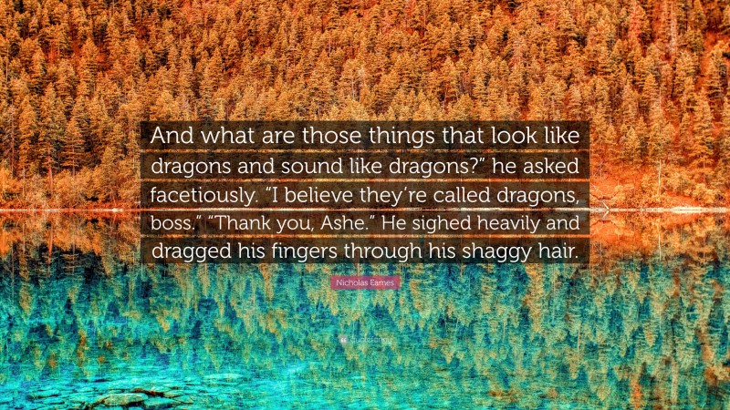 Nicholas Eames Quote: “And what are those things that look like dragons and sound like dragons?” he asked facetiously. “I believe they’re called dragons, boss.” “Thank you, Ashe.” He sighed heavily and dragged his fingers through his shaggy hair.”