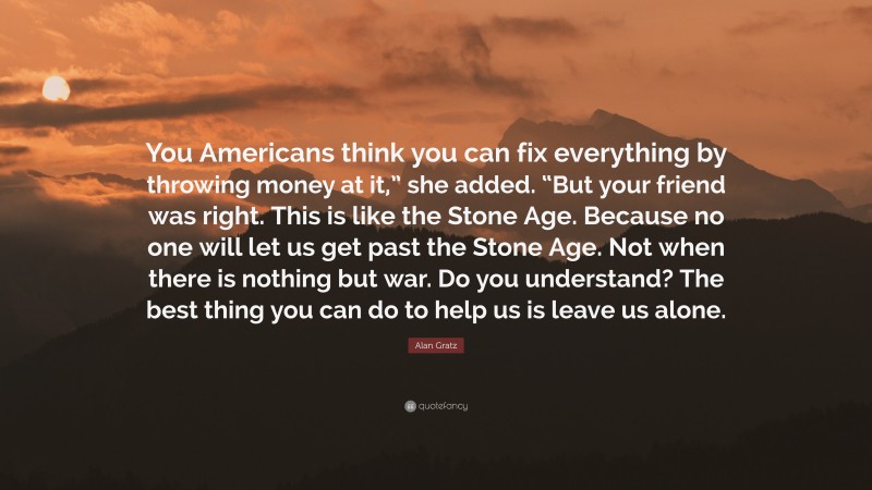 Alan Gratz Quote: “You Americans think you can fix everything by throwing money at it,” she added. “But your friend was right. This is like the Stone Age. Because no one will let us get past the Stone Age. Not when there is nothing but war. Do you understand? The best thing you can do to help us is leave us alone.”