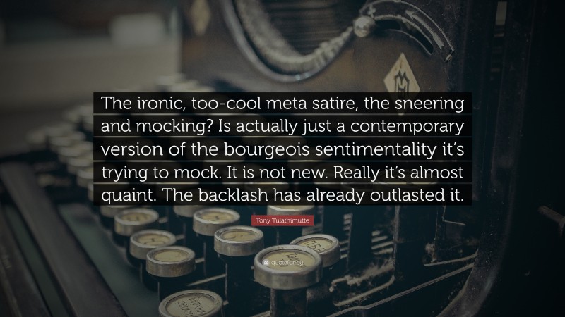 Tony Tulathimutte Quote: “The ironic, too-cool meta satire, the sneering and mocking? Is actually just a contemporary version of the bourgeois sentimentality it’s trying to mock. It is not new. Really it’s almost quaint. The backlash has already outlasted it.”