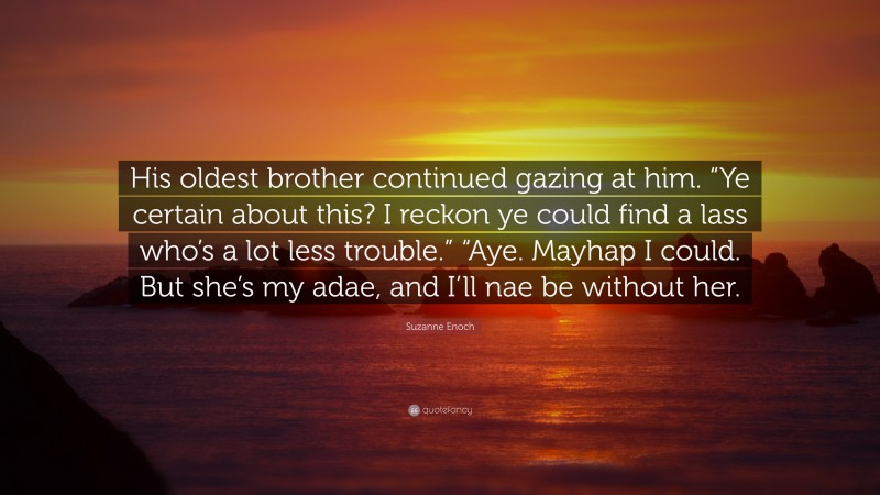 Suzanne Enoch Quote: “His oldest brother continued gazing at him. “Ye certain about this? I reckon ye could find a lass who’s a lot less trouble.” “Aye. Mayhap I could. But she’s my adae, and I’ll nae be without her.”
