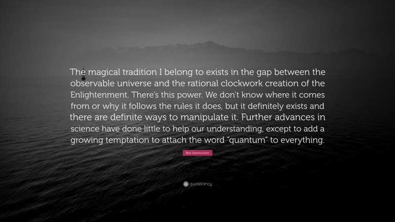 Ben Aaronovitch Quote: “The magical tradition I belong to exists in the gap between the observable universe and the rational clockwork creation of the Enlightenment. There’s this power. We don’t know where it comes from or why it follows the rules it does, but it definitely exists and there are definite ways to manipulate it. Further advances in science have done little to help our understanding, except to add a growing temptation to attach the word “quantum” to everything.”