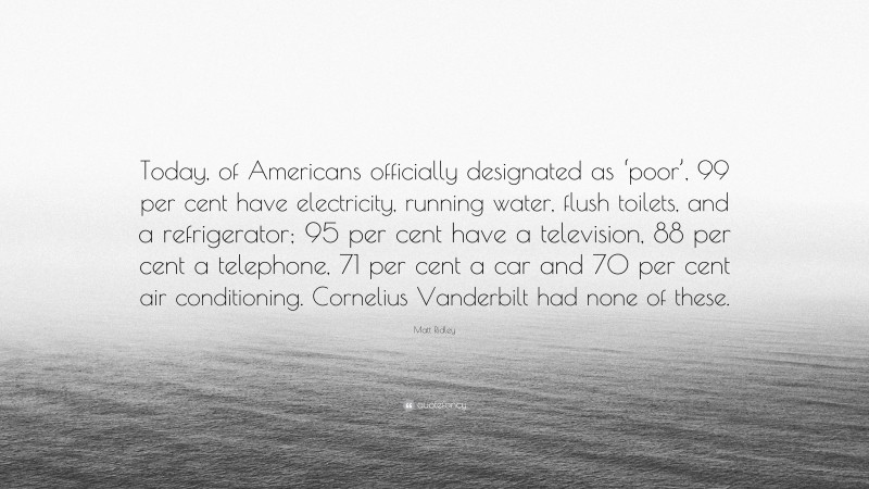 Matt Ridley Quote: “Today, of Americans officially designated as ‘poor’, 99 per cent have electricity, running water, flush toilets, and a refrigerator; 95 per cent have a television, 88 per cent a telephone, 71 per cent a car and 70 per cent air conditioning. Cornelius Vanderbilt had none of these.”