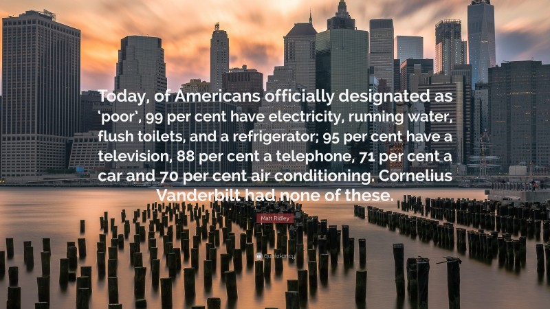 Matt Ridley Quote: “Today, of Americans officially designated as ‘poor’, 99 per cent have electricity, running water, flush toilets, and a refrigerator; 95 per cent have a television, 88 per cent a telephone, 71 per cent a car and 70 per cent air conditioning. Cornelius Vanderbilt had none of these.”