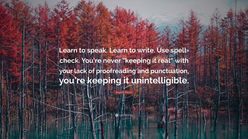 Austin Kleon Quote: “Learn to speak. Learn to write. Use spell-check. You’re never “keeping it real” with your lack of proofreading and punctuation, you’re keeping it unintelligible.”