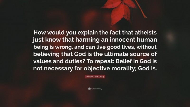 William Lane Craig Quote: “How would you explain the fact that atheists just know that harming an innocent human being is wrong, and can live good lives, without believing that God is the ultimate source of values and duties? To repeat: Belief in God is not necessary for objective morality; God is.”