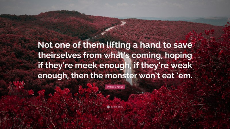 Patrick Ness Quote: “Not one of them lifting a hand to save theirselves from what’s coming, hoping if they’re meek enough, if they’re weak enough, then the monster won’t eat ’em.”