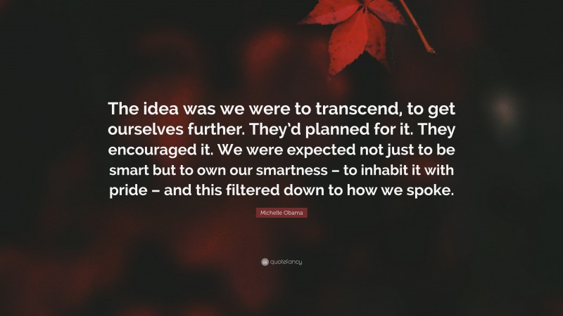 Michelle Obama Quote: “The idea was we were to transcend, to get ourselves further. They’d planned for it. They encouraged it. We were expected not just to be smart but to own our smartness – to inhabit it with pride – and this filtered down to how we spoke.”