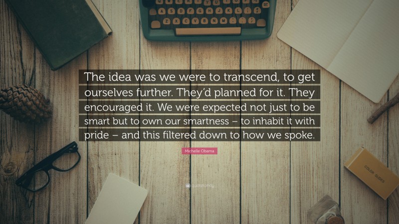 Michelle Obama Quote: “The idea was we were to transcend, to get ourselves further. They’d planned for it. They encouraged it. We were expected not just to be smart but to own our smartness – to inhabit it with pride – and this filtered down to how we spoke.”