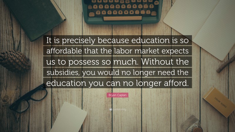 Bryan Caplan Quote: “It is precisely because education is so affordable that the labor market expects us to possess so much. Without the subsidies, you would no longer need the education you can no longer afford.”