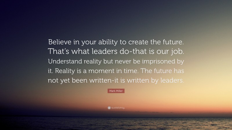 Mark Miller Quote: “Believe in your ability to create the future. That’s what leaders do-that is our job. Understand reality but never be imprisoned by it. Reality is a moment in time. The future has not yet been written-it is written by leaders.”