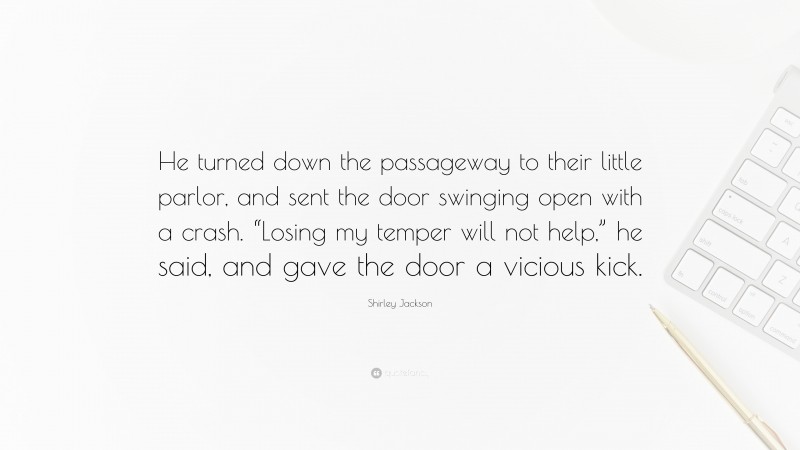 Shirley Jackson Quote: “He turned down the passageway to their little parlor, and sent the door swinging open with a crash. “Losing my temper will not help,” he said, and gave the door a vicious kick.”