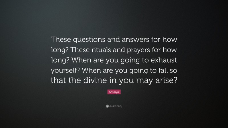 Shunya Quote: “These questions and answers for how long? These rituals and prayers for how long? When are you going to exhaust yourself? When are you going to fall so that the divine in you may arise?”