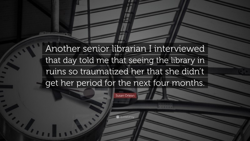 Susan Orlean Quote: “Another senior librarian I interviewed that day told me that seeing the library in ruins so traumatized her that she didn’t get her period for the next four months.”