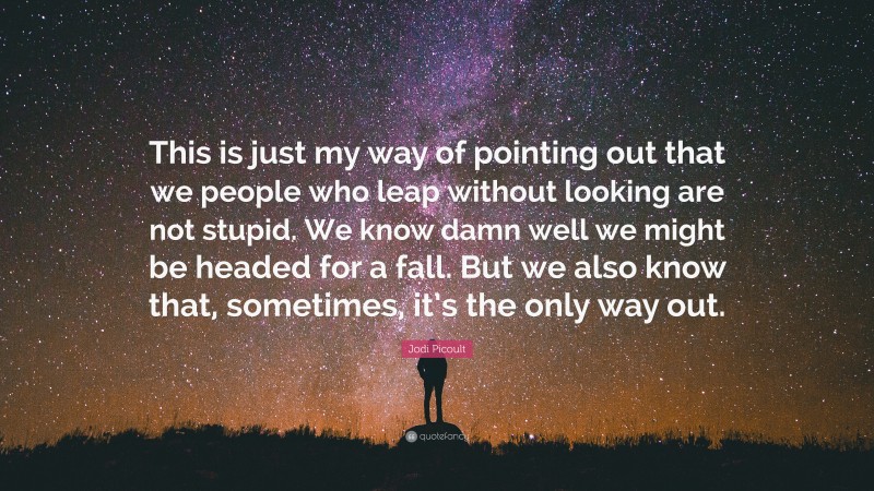 Jodi Picoult Quote: “This is just my way of pointing out that we people who leap without looking are not stupid. We know damn well we might be headed for a fall. But we also know that, sometimes, it’s the only way out.”